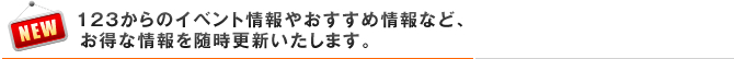 123からのイベント情報やおすすめ情報など、お得な情報を随時更新いたします。