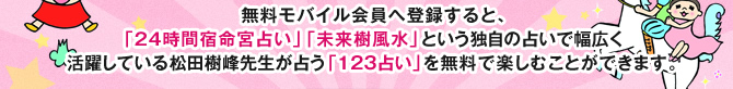 無料モバイル会員へ登録すると、「24時間宿命宮占い」「未来樹風水」という独自の占いで幅広く活躍している松田樹峰先生が占う「１２３占い」を無料で楽しむことができます。