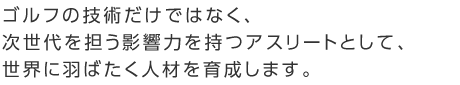 ゴルフの技術だけではなく、次世代を担う影響力を持つアスリートとして、世界に羽ばたく人材を育成します。